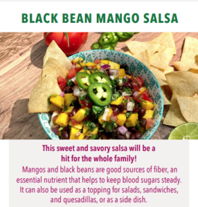 Black Bean Mango Salsa recipe image with text This sweet and savory salsa will be a hit for the whole family! Mangos and black beans are good sources of fiber, an essential nutrient that helps to keep blood sugar levels steady. It can also be used as a topping for salads, sandwiches, an quesadillas, or as a side dish.