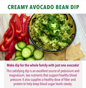 Creamy Avocado Bean Dip recipe image with text Make dip for the whole family with just one avocado! This satisfying dip is an excellent source of potassium and magnesium, two nutrients that support healthy blood pressure. It also supplies a healthy dose of fiber and protein to keep blood sugar levels steady.
